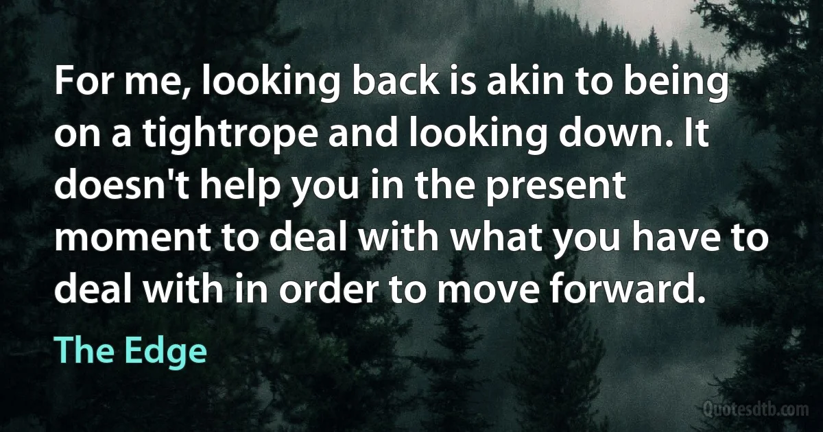 For me, looking back is akin to being on a tightrope and looking down. It doesn't help you in the present moment to deal with what you have to deal with in order to move forward. (The Edge)