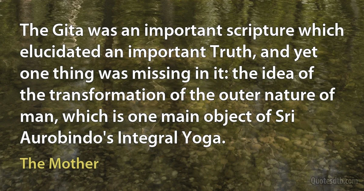 The Gita was an important scripture which elucidated an important Truth, and yet one thing was missing in it: the idea of the transformation of the outer nature of man, which is one main object of Sri Aurobindo's Integral Yoga. (The Mother)