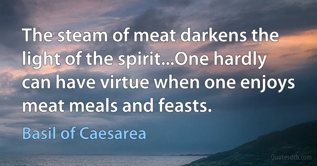 The steam of meat darkens the light of the spirit...One hardly can have virtue when one enjoys meat meals and feasts. (Basil of Caesarea)