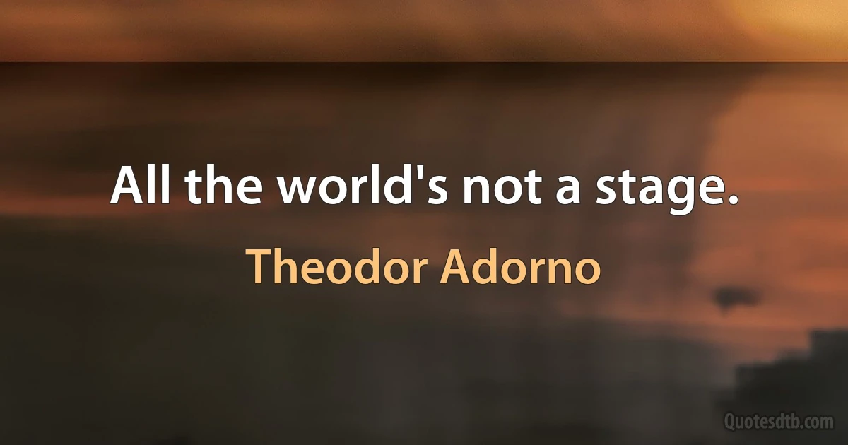 All the world's not a stage. (Theodor Adorno)