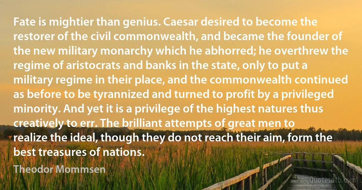 Fate is mightier than genius. Caesar desired to become the restorer of the civil commonwealth, and became the founder of the new military monarchy which he abhorred; he overthrew the regime of aristocrats and banks in the state, only to put a military regime in their place, and the commonwealth continued as before to be tyrannized and turned to profit by a privileged minority. And yet it is a privilege of the highest natures thus creatively to err. The brilliant attempts of great men to realize the ideal, though they do not reach their aim, form the best treasures of nations. (Theodor Mommsen)