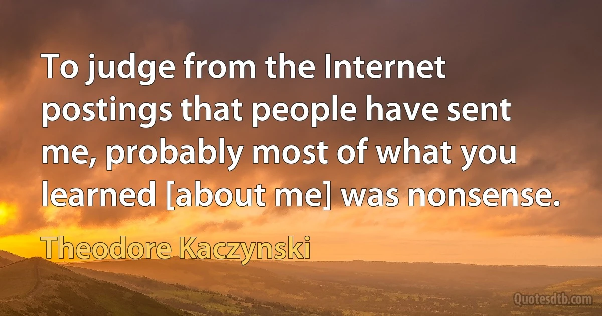 To judge from the Internet postings that people have sent me, probably most of what you learned [about me] was nonsense. (Theodore Kaczynski)