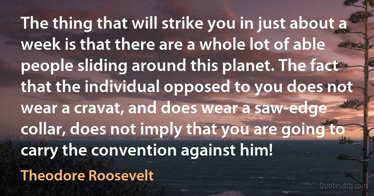 The thing that will strike you in just about a week is that there are a whole lot of able people sliding around this planet. The fact that the individual opposed to you does not wear a cravat, and does wear a saw-edge collar, does not imply that you are going to carry the convention against him! (Theodore Roosevelt)