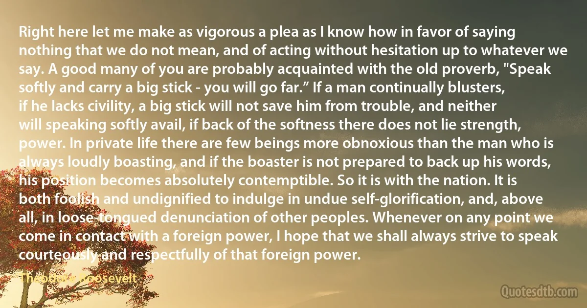 Right here let me make as vigorous a plea as I know how in favor of saying nothing that we do not mean, and of acting without hesitation up to whatever we say. A good many of you are probably acquainted with the old proverb, "Speak softly and carry a big stick - you will go far.” If a man continually blusters, if he lacks civility, a big stick will not save him from trouble, and neither will speaking softly avail, if back of the softness there does not lie strength, power. In private life there are few beings more obnoxious than the man who is always loudly boasting, and if the boaster is not prepared to back up his words, his position becomes absolutely contemptible. So it is with the nation. It is both foolish and undignified to indulge in undue self-glorification, and, above all, in loose-tongued denunciation of other peoples. Whenever on any point we come in contact with a foreign power, I hope that we shall always strive to speak courteously and respectfully of that foreign power. (Theodore Roosevelt)