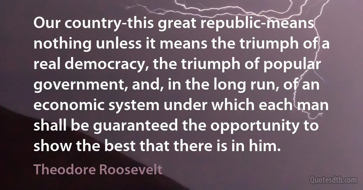 Our country-this great republic-means nothing unless it means the triumph of a real democracy, the triumph of popular government, and, in the long run, of an economic system under which each man shall be guaranteed the opportunity to show the best that there is in him. (Theodore Roosevelt)