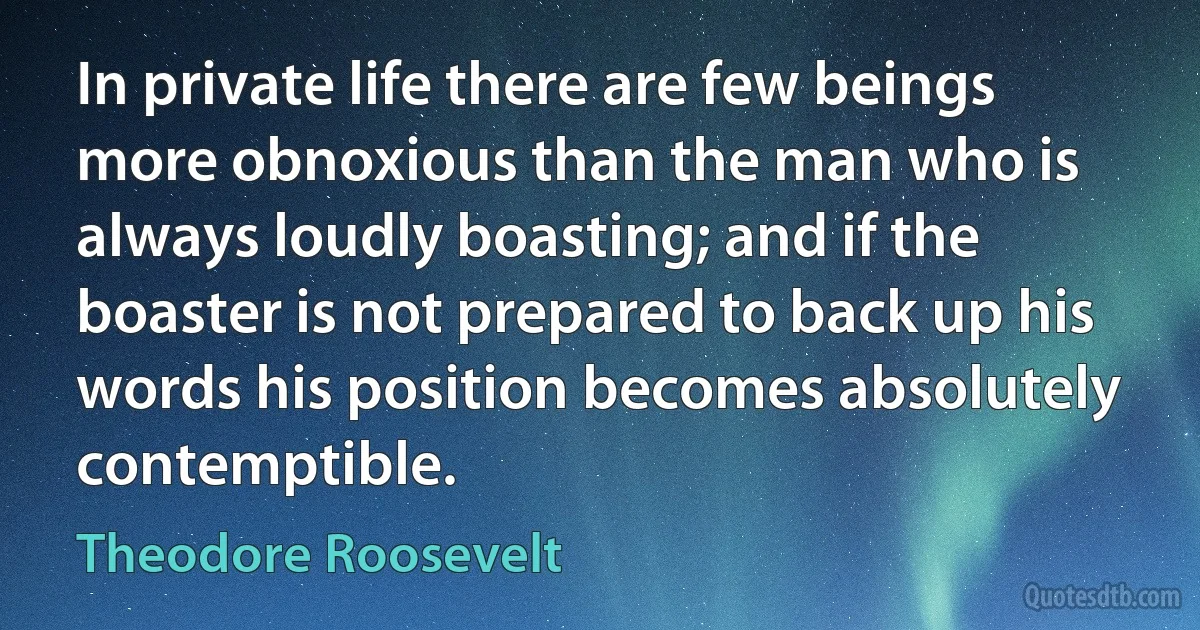 In private life there are few beings more obnoxious than the man who is always loudly boasting; and if the boaster is not prepared to back up his words his position becomes absolutely contemptible. (Theodore Roosevelt)