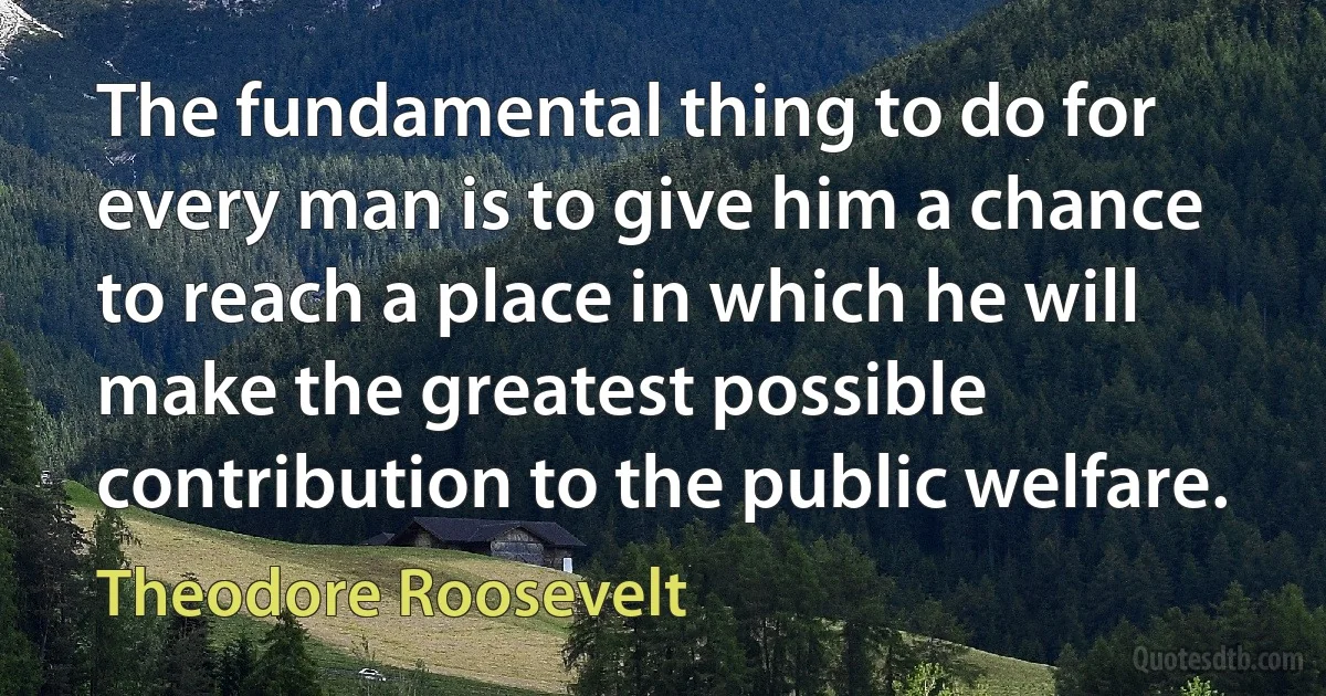 The fundamental thing to do for every man is to give him a chance to reach a place in which he will make the greatest possible contribution to the public welfare. (Theodore Roosevelt)