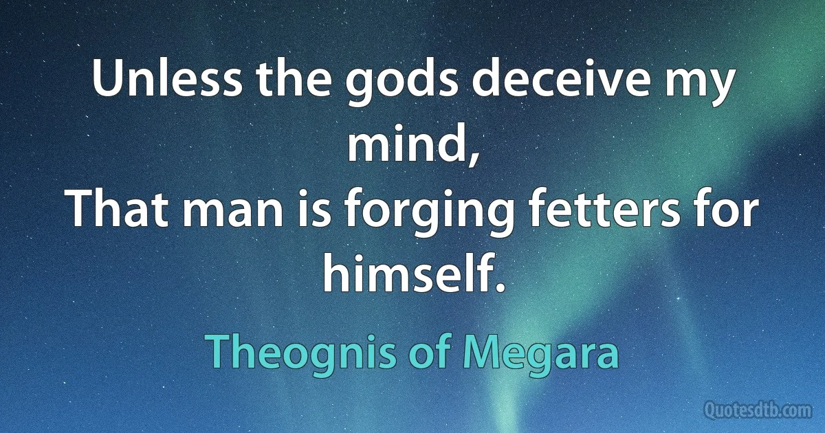 Unless the gods deceive my mind,
That man is forging fetters for himself. (Theognis of Megara)