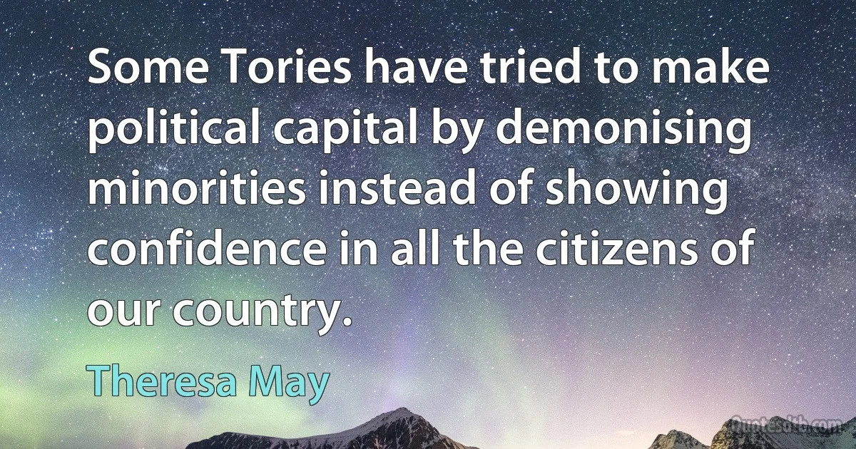 Some Tories have tried to make political capital by demonising minorities instead of showing confidence in all the citizens of our country. (Theresa May)