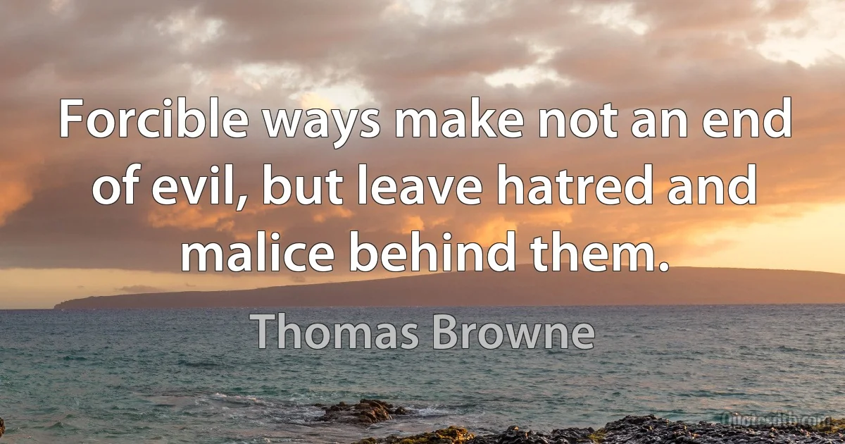 Forcible ways make not an end of evil, but leave hatred and malice behind them. (Thomas Browne)