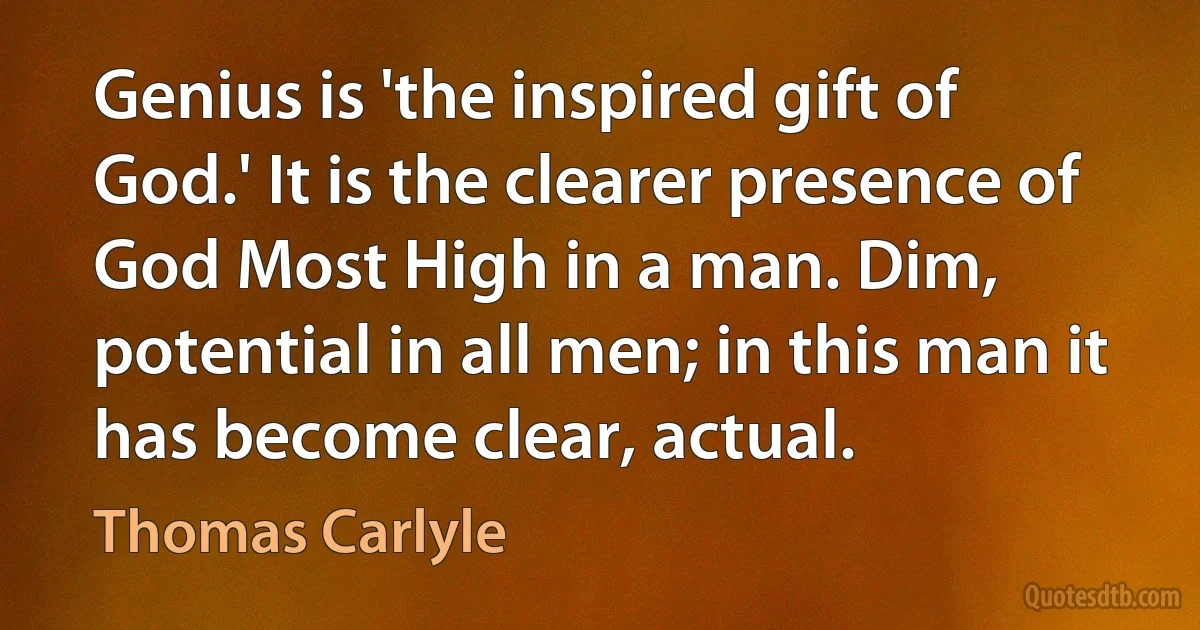 Genius is 'the inspired gift of God.' It is the clearer presence of God Most High in a man. Dim, potential in all men; in this man it has become clear, actual. (Thomas Carlyle)