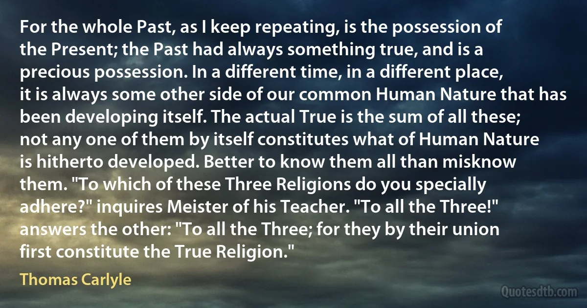 For the whole Past, as I keep repeating, is the possession of the Present; the Past had always something true, and is a precious possession. In a different time, in a different place, it is always some other side of our common Human Nature that has been developing itself. The actual True is the sum of all these; not any one of them by itself constitutes what of Human Nature is hitherto developed. Better to know them all than misknow them. "To which of these Three Religions do you specially adhere?" inquires Meister of his Teacher. "To all the Three!" answers the other: "To all the Three; for they by their union first constitute the True Religion." (Thomas Carlyle)