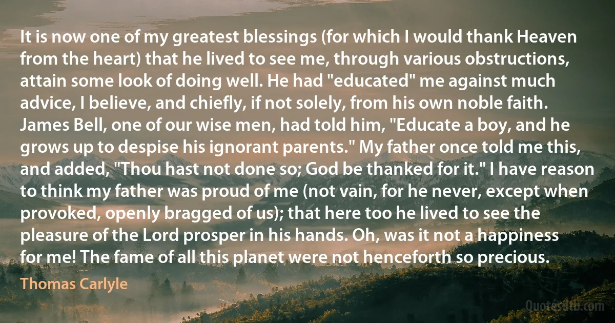 It is now one of my greatest blessings (for which I would thank Heaven from the heart) that he lived to see me, through various obstructions, attain some look of doing well. He had "educated" me against much advice, I believe, and chiefly, if not solely, from his own noble faith. James Bell, one of our wise men, had told him, "Educate a boy, and he grows up to despise his ignorant parents." My father once told me this, and added, "Thou hast not done so; God be thanked for it." I have reason to think my father was proud of me (not vain, for he never, except when provoked, openly bragged of us); that here too he lived to see the pleasure of the Lord prosper in his hands. Oh, was it not a happiness for me! The fame of all this planet were not henceforth so precious. (Thomas Carlyle)