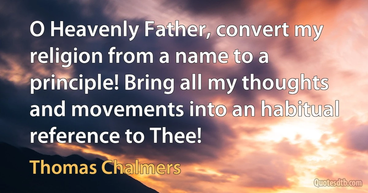 O Heavenly Father, convert my religion from a name to a principle! Bring all my thoughts and movements into an habitual reference to Thee! (Thomas Chalmers)