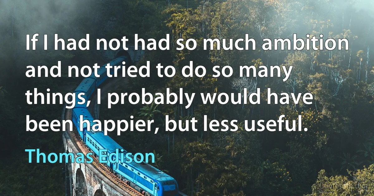 If I had not had so much ambition and not tried to do so many things, I probably would have been happier, but less useful. (Thomas Edison)