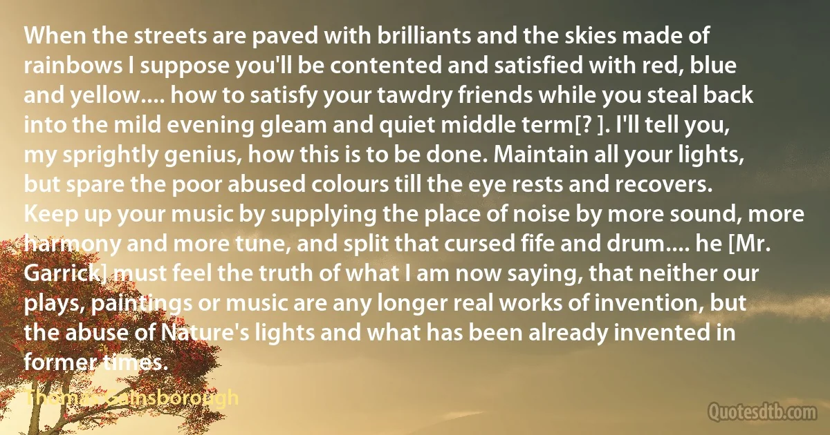 When the streets are paved with brilliants and the skies made of rainbows I suppose you'll be contented and satisfied with red, blue and yellow.... how to satisfy your tawdry friends while you steal back into the mild evening gleam and quiet middle term[? ]. I'll tell you, my sprightly genius, how this is to be done. Maintain all your lights, but spare the poor abused colours till the eye rests and recovers. Keep up your music by supplying the place of noise by more sound, more harmony and more tune, and split that cursed fife and drum.... he [Mr. Garrick] must feel the truth of what I am now saying, that neither our plays, paintings or music are any longer real works of invention, but the abuse of Nature's lights and what has been already invented in former times. (Thomas Gainsborough)
