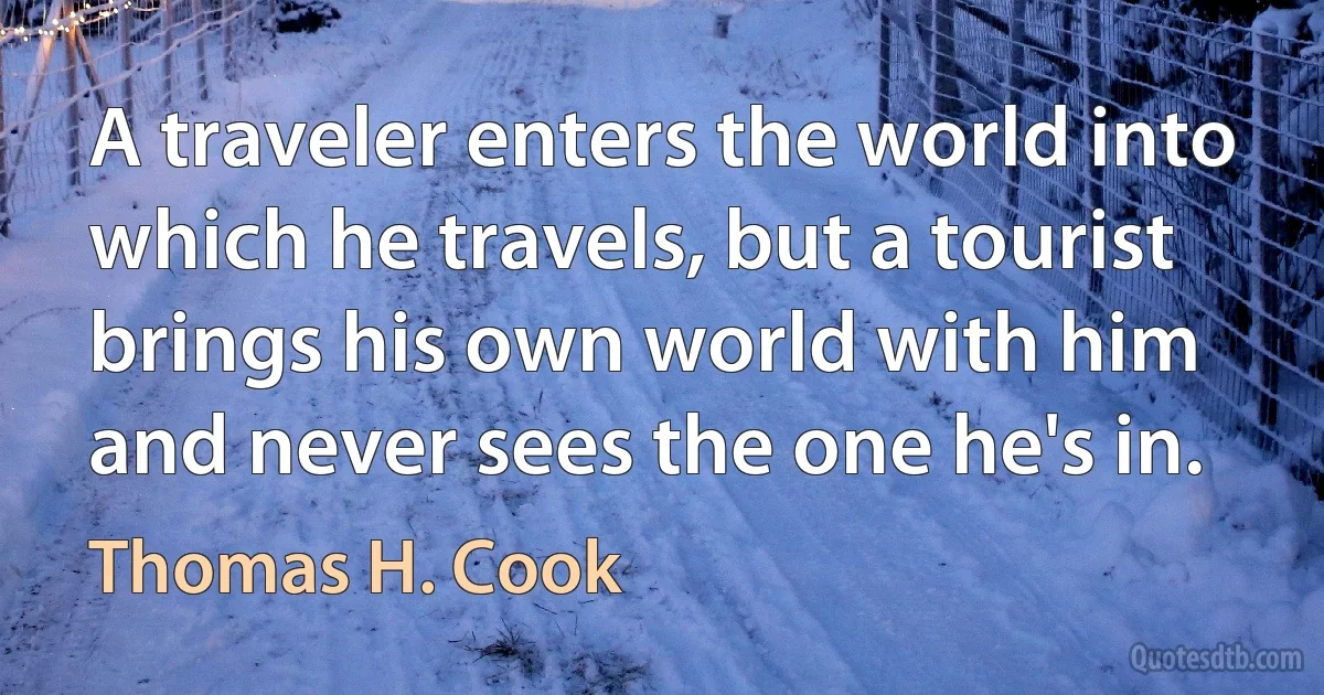 A traveler enters the world into which he travels, but a tourist brings his own world with him and never sees the one he's in. (Thomas H. Cook)