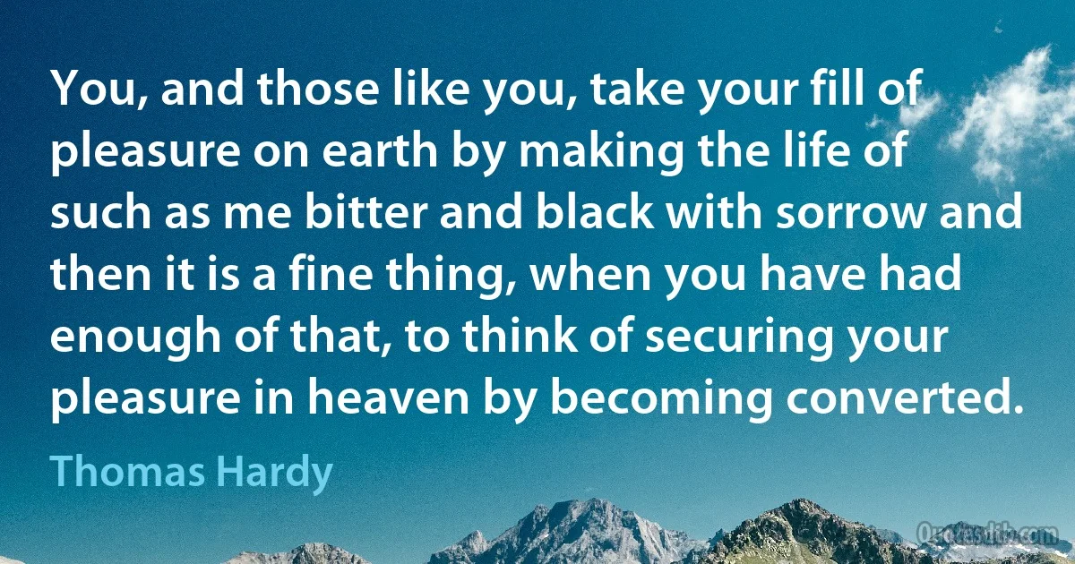 You, and those like you, take your fill of pleasure on earth by making the life of such as me bitter and black with sorrow and then it is a fine thing, when you have had enough of that, to think of securing your pleasure in heaven by becoming converted. (Thomas Hardy)