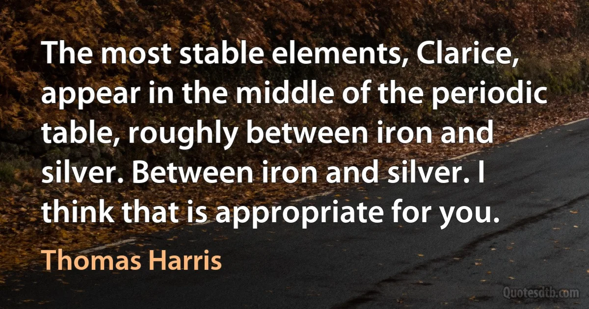 The most stable elements, Clarice, appear in the middle of the periodic table, roughly between iron and silver. Between iron and silver. I think that is appropriate for you. (Thomas Harris)