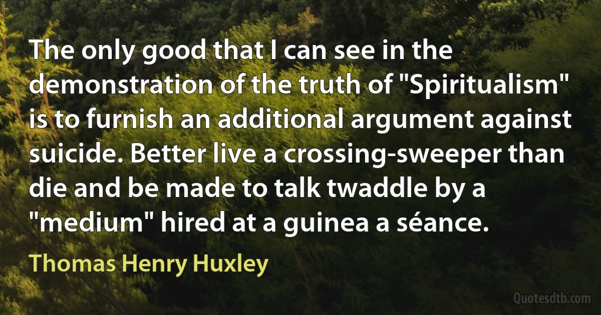 The only good that I can see in the demonstration of the truth of "Spiritualism" is to furnish an additional argument against suicide. Better live a crossing-sweeper than die and be made to talk twaddle by a "medium" hired at a guinea a séance. (Thomas Henry Huxley)