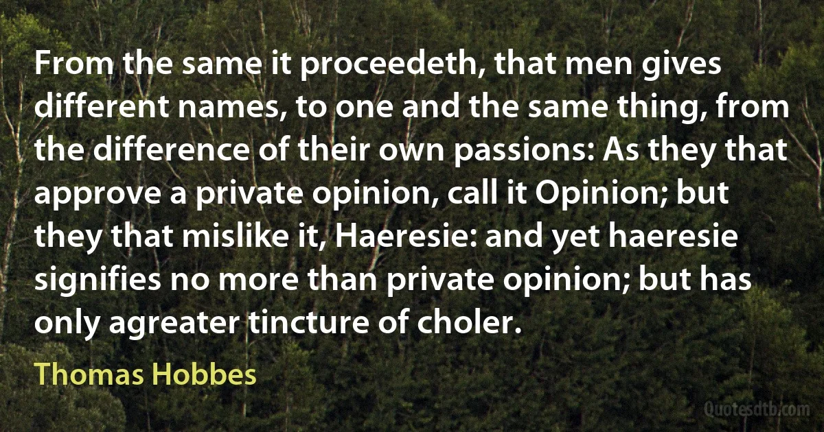 From the same it proceedeth, that men gives different names, to one and the same thing, from the difference of their own passions: As they that approve a private opinion, call it Opinion; but they that mislike it, Haeresie: and yet haeresie signifies no more than private opinion; but has only agreater tincture of choler. (Thomas Hobbes)