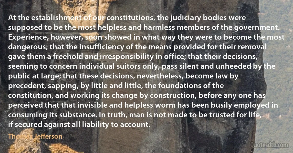 At the establishment of our constitutions, the judiciary bodies were supposed to be the most helpless and harmless members of the government. Experience, however, soon showed in what way they were to become the most dangerous; that the insufficiency of the means provided for their removal gave them a freehold and irresponsibility in office; that their decisions, seeming to concern individual suitors only, pass silent and unheeded by the public at large; that these decisions, nevertheless, become law by precedent, sapping, by little and little, the foundations of the constitution, and working its change by construction, before any one has perceived that that invisible and helpless worm has been busily employed in consuming its substance. In truth, man is not made to be trusted for life, if secured against all liability to account. (Thomas Jefferson)