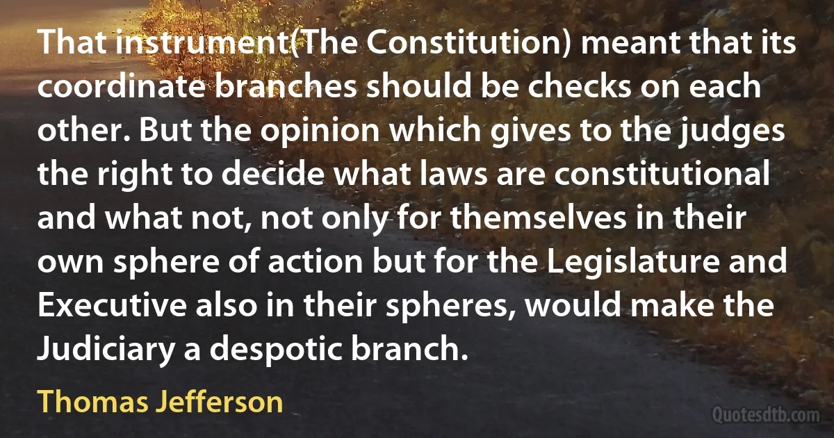 That instrument(The Constitution) meant that its coordinate branches should be checks on each other. But the opinion which gives to the judges the right to decide what laws are constitutional and what not, not only for themselves in their own sphere of action but for the Legislature and Executive also in their spheres, would make the Judiciary a despotic branch. (Thomas Jefferson)