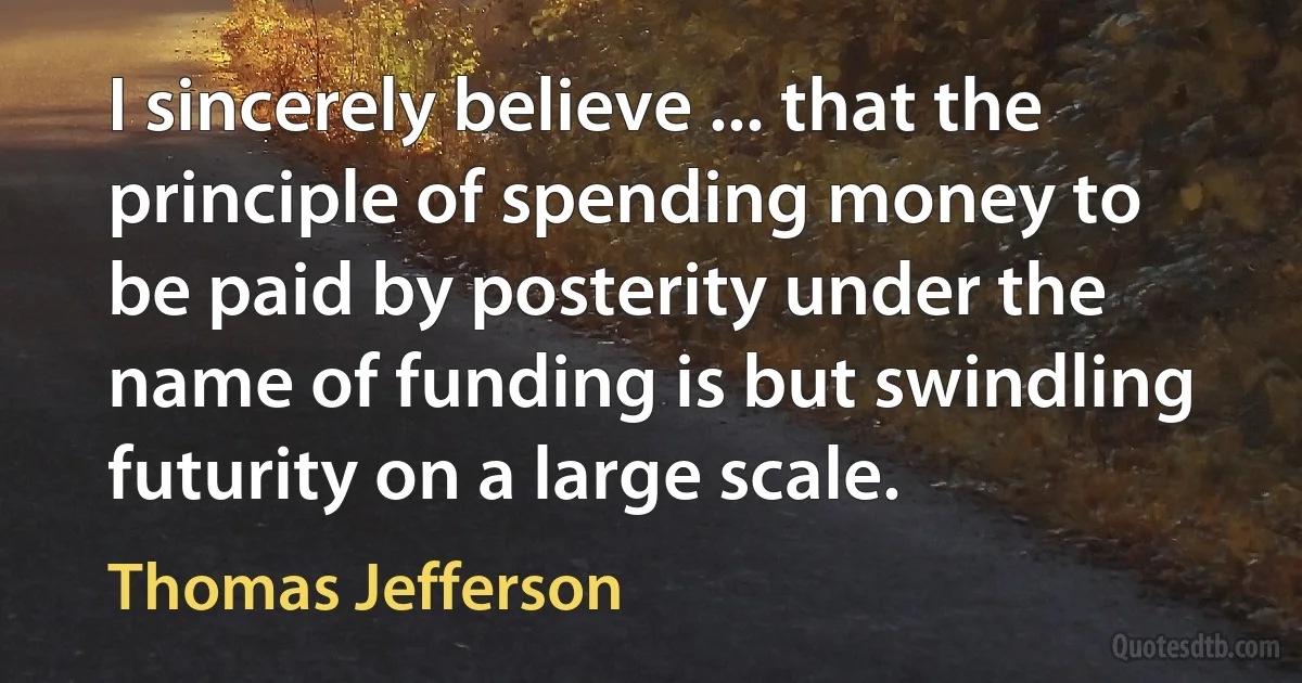 I sincerely believe ... that the principle of spending money to be paid by posterity under the name of funding is but swindling futurity on a large scale. (Thomas Jefferson)