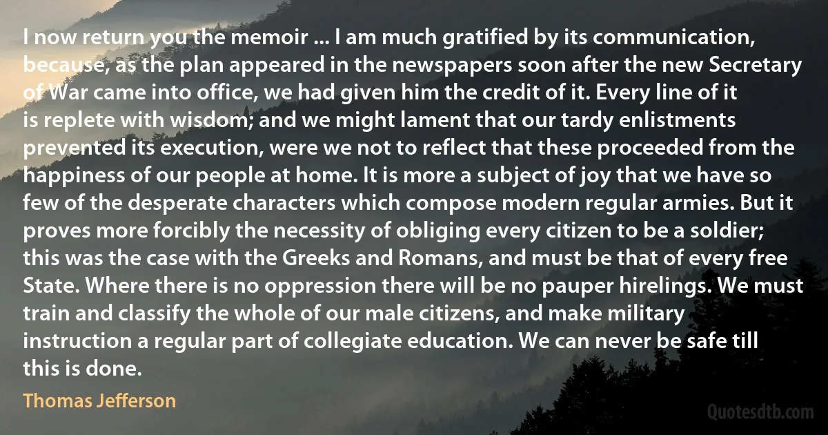 I now return you the memoir ... I am much gratified by its communication, because, as the plan appeared in the newspapers soon after the new Secretary of War came into office, we had given him the credit of it. Every line of it is replete with wisdom; and we might lament that our tardy enlistments prevented its execution, were we not to reflect that these proceeded from the happiness of our people at home. It is more a subject of joy that we have so few of the desperate characters which compose modern regular armies. But it proves more forcibly the necessity of obliging every citizen to be a soldier; this was the case with the Greeks and Romans, and must be that of every free State. Where there is no oppression there will be no pauper hirelings. We must train and classify the whole of our male citizens, and make military instruction a regular part of collegiate education. We can never be safe till this is done. (Thomas Jefferson)