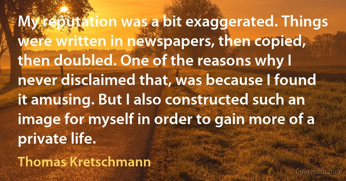 My reputation was a bit exaggerated. Things were written in newspapers, then copied, then doubled. One of the reasons why I never disclaimed that, was because I found it amusing. But I also constructed such an image for myself in order to gain more of a private life. (Thomas Kretschmann)