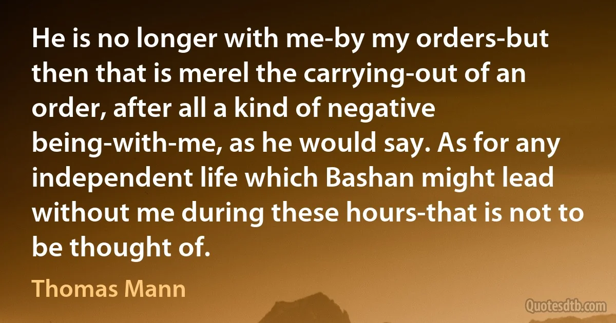 He is no longer with me-by my orders-but then that is merel the carrying-out of an order, after all a kind of negative being-with-me, as he would say. As for any independent life which Bashan might lead without me during these hours-that is not to be thought of. (Thomas Mann)