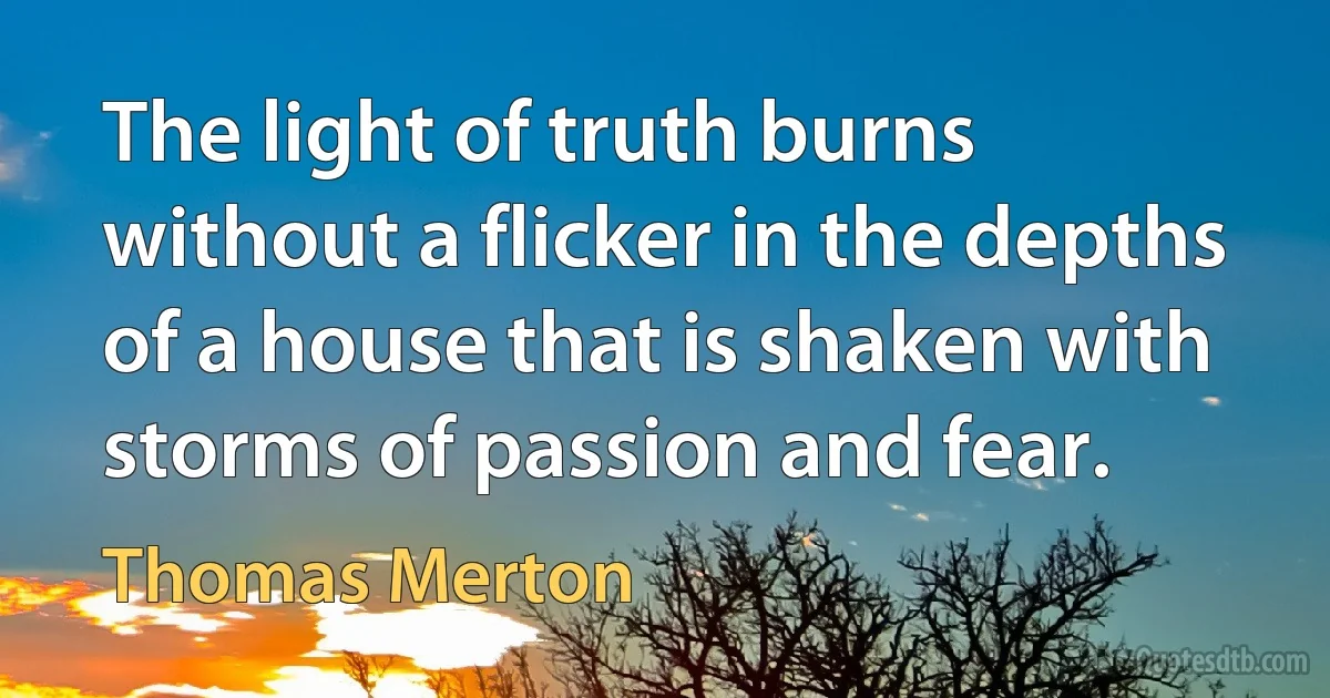 The light of truth burns without a flicker in the depths of a house that is shaken with storms of passion and fear. (Thomas Merton)