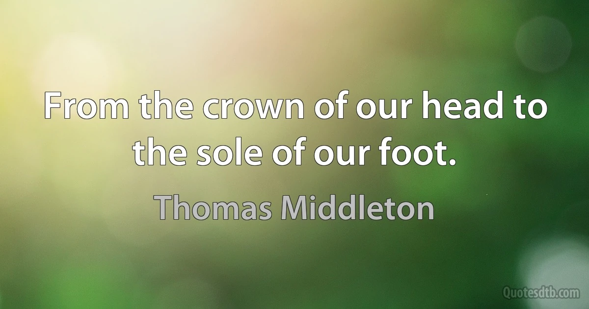 From the crown of our head to the sole of our foot. (Thomas Middleton)