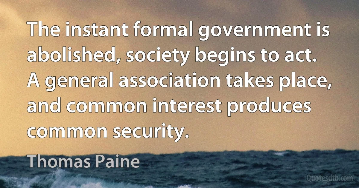 The instant formal government is abolished, society begins to act. A general association takes place, and common interest produces common security. (Thomas Paine)