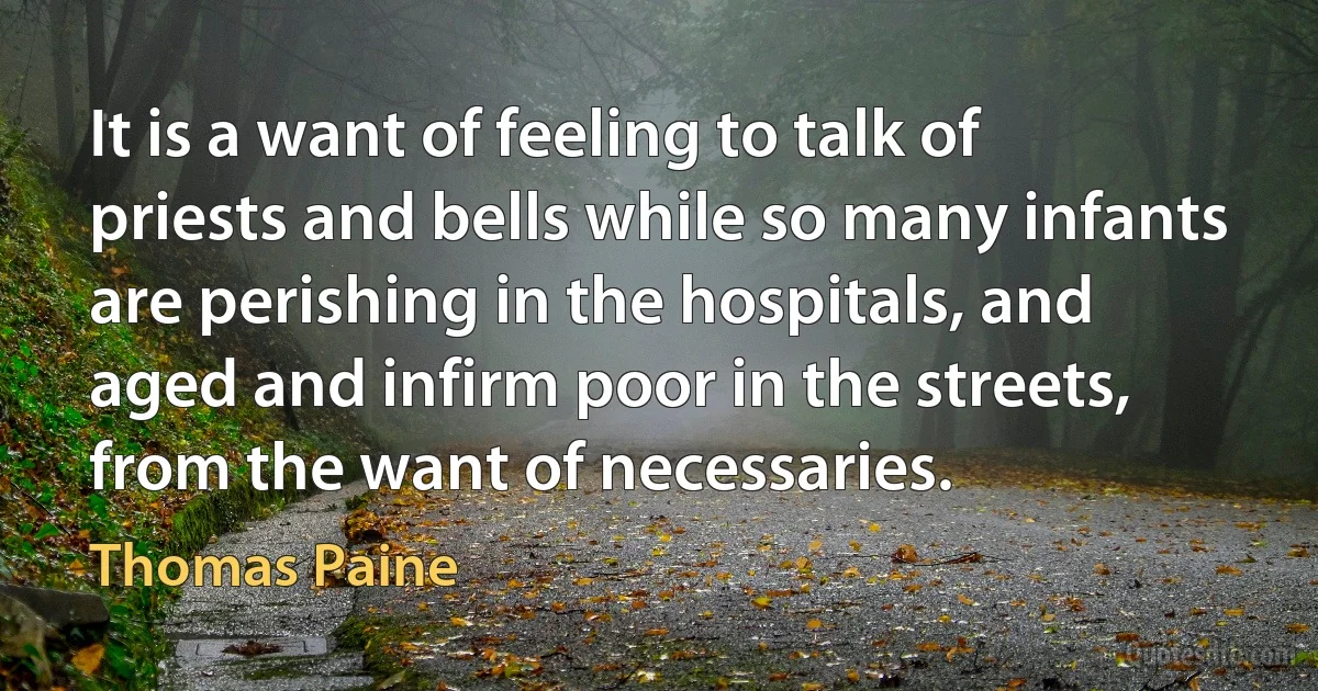 It is a want of feeling to talk of priests and bells while so many infants are perishing in the hospitals, and aged and infirm poor in the streets, from the want of necessaries. (Thomas Paine)