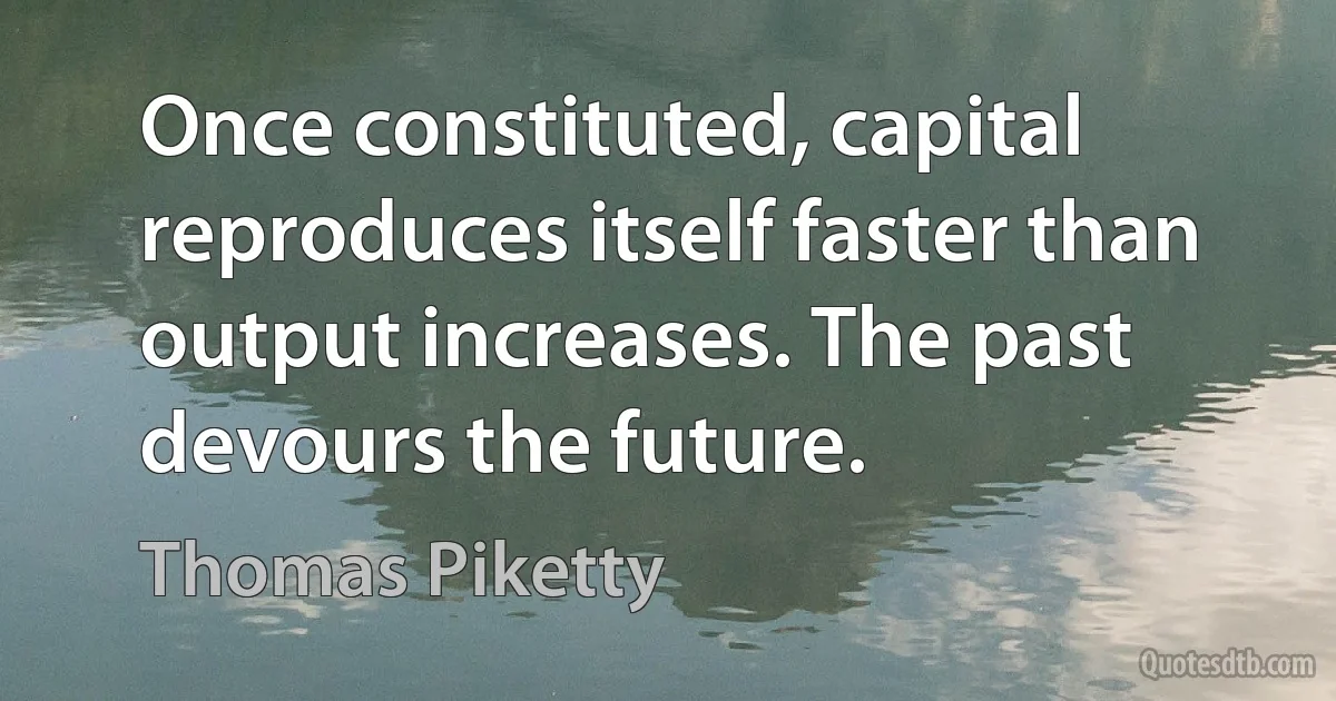 Once constituted, capital reproduces itself faster than output increases. The past devours the future. (Thomas Piketty)