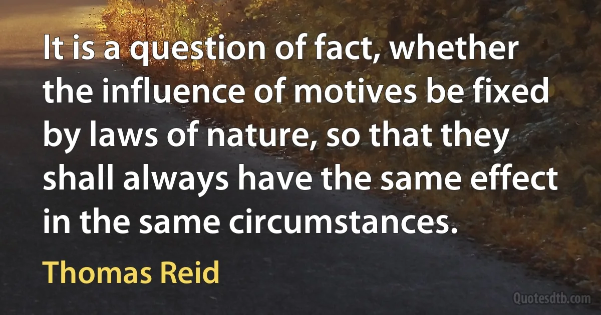 It is a question of fact, whether the influence of motives be fixed by laws of nature, so that they shall always have the same effect in the same circumstances. (Thomas Reid)