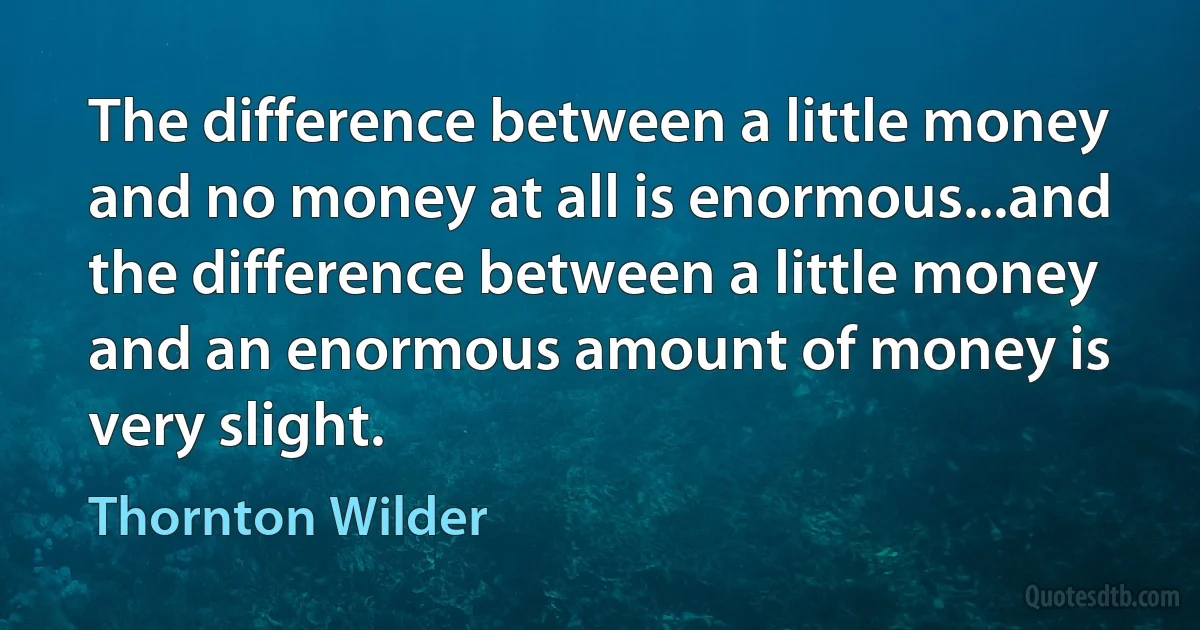 The difference between a little money and no money at all is enormous...and the difference between a little money and an enormous amount of money is very slight. (Thornton Wilder)