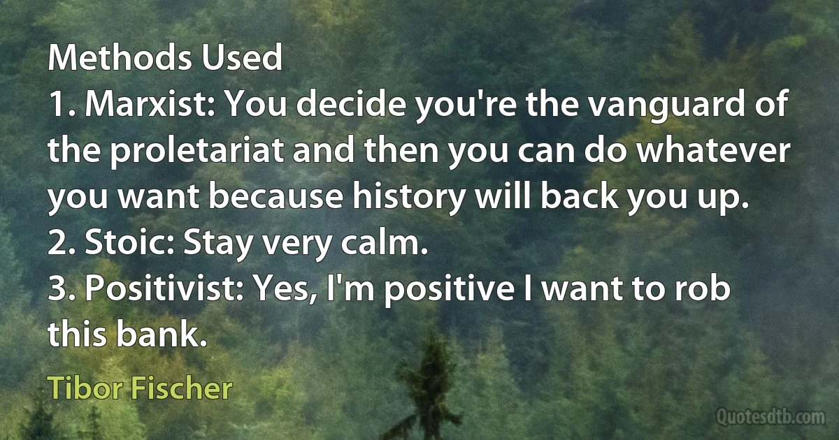 Methods Used
1. Marxist: You decide you're the vanguard of the proletariat and then you can do whatever you want because history will back you up.
2. Stoic: Stay very calm.
3. Positivist: Yes, I'm positive I want to rob this bank. (Tibor Fischer)