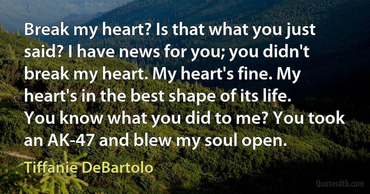 Break my heart? Is that what you just said? I have news for you; you didn't break my heart. My heart's fine. My heart's in the best shape of its life. You know what you did to me? You took an AK-47 and blew my soul open. (Tiffanie DeBartolo)