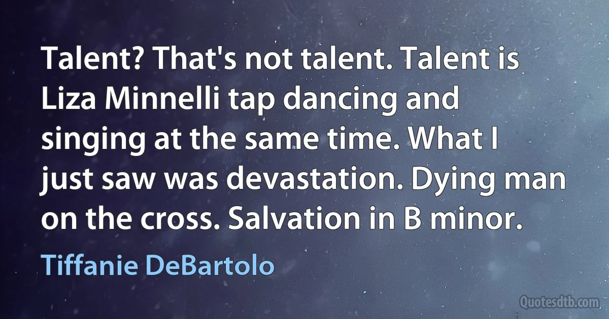 Talent? That's not talent. Talent is Liza Minnelli tap dancing and singing at the same time. What I just saw was devastation. Dying man on the cross. Salvation in B minor. (Tiffanie DeBartolo)