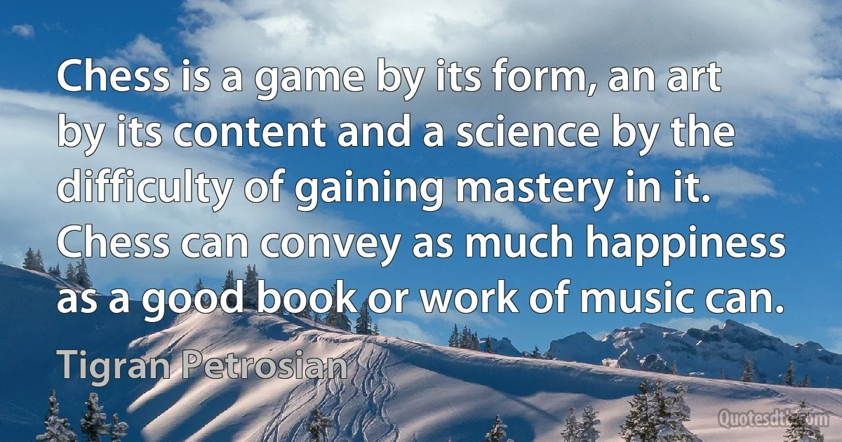 Chess is a game by its form, an art by its content and a science by the difficulty of gaining mastery in it. Chess can convey as much happiness as a good book or work of music can. (Tigran Petrosian)