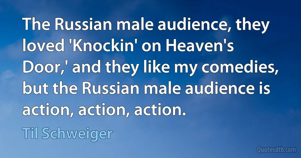 The Russian male audience, they loved 'Knockin' on Heaven's Door,' and they like my comedies, but the Russian male audience is action, action, action. (Til Schweiger)