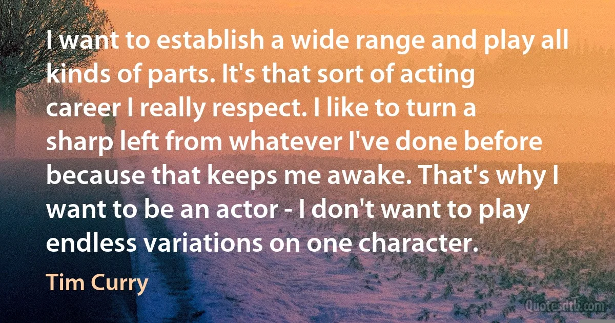 I want to establish a wide range and play all kinds of parts. It's that sort of acting career I really respect. I like to turn a sharp left from whatever I've done before because that keeps me awake. That's why I want to be an actor - I don't want to play endless variations on one character. (Tim Curry)