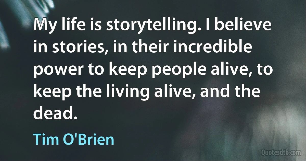 My life is storytelling. I believe in stories, in their incredible power to keep people alive, to keep the living alive, and the dead. (Tim O'Brien)