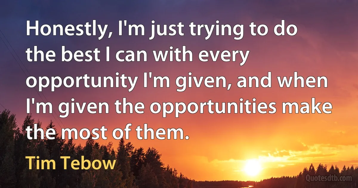 Honestly, I'm just trying to do the best I can with every opportunity I'm given, and when I'm given the opportunities make the most of them. (Tim Tebow)