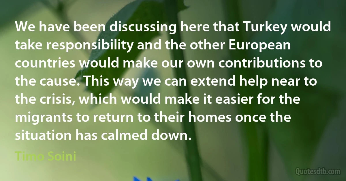 We have been discussing here that Turkey would take responsibility and the other European countries would make our own contributions to the cause. This way we can extend help near to the crisis, which would make it easier for the migrants to return to their homes once the situation has calmed down. (Timo Soini)