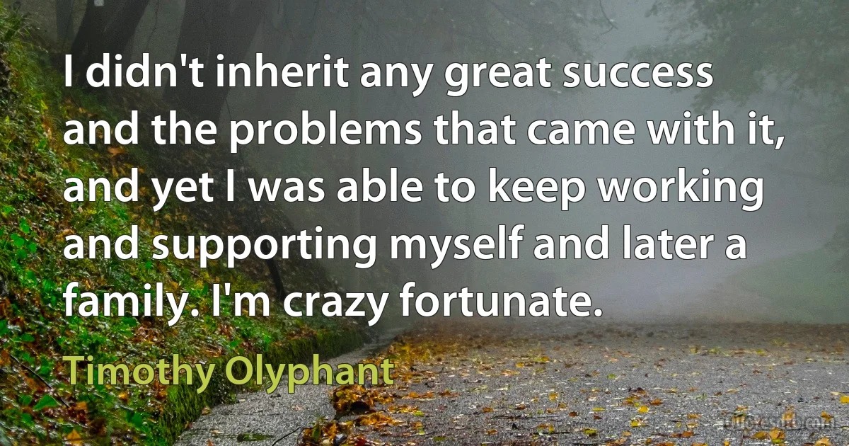 I didn't inherit any great success and the problems that came with it, and yet I was able to keep working and supporting myself and later a family. I'm crazy fortunate. (Timothy Olyphant)