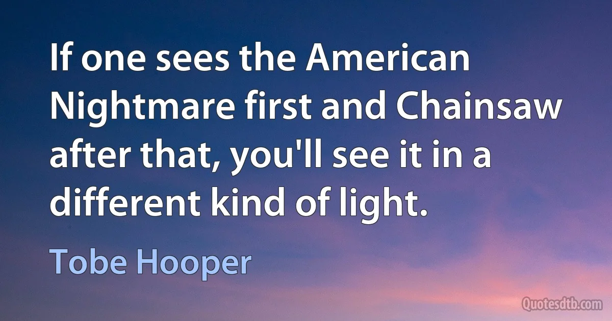 If one sees the American Nightmare first and Chainsaw after that, you'll see it in a different kind of light. (Tobe Hooper)