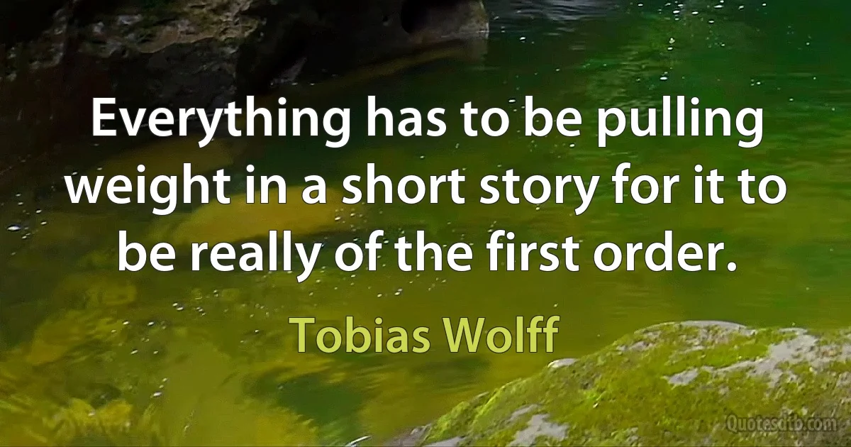 Everything has to be pulling weight in a short story for it to be really of the first order. (Tobias Wolff)